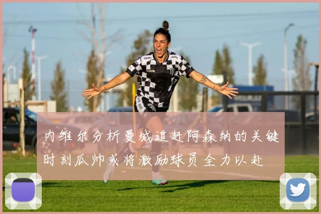 内维尔分析曼城追赶阿森纳的关键时刻瓜帅或将激励球员全力以赴
