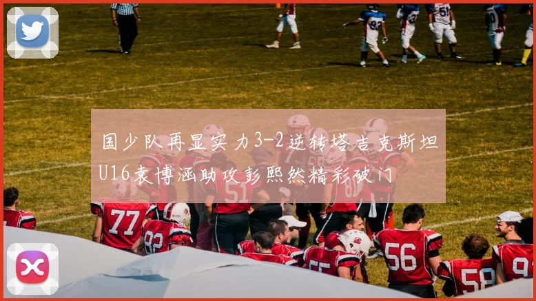 国少队再显实力3-2逆转塔吉克斯坦U16袁博涵助攻彭熙然精彩破门