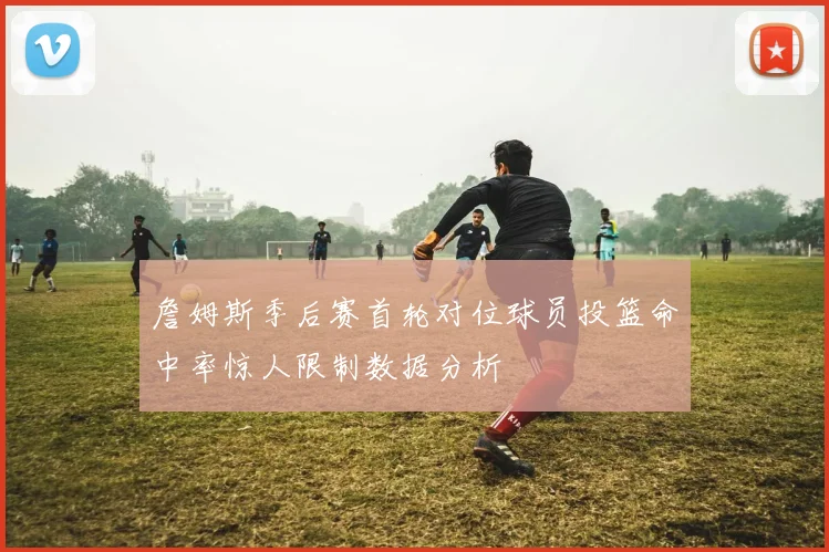 詹姆斯季后赛首轮对位球员投篮命中率惊人限制数据分析