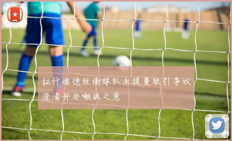 拉什福德致谢球队未提曼联引争议澄清并非嘲讽之意