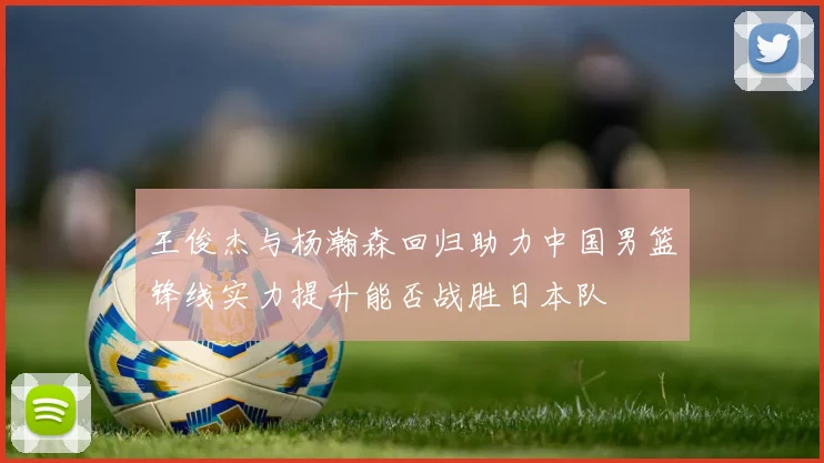 王俊杰与杨瀚森回归助力中国男篮锋线实力提升能否战胜日本队