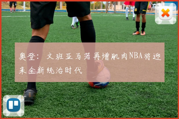 奥登：文班亚马若再增肌肉NBA将迎来全新统治时代